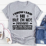 I Know I Said Hi, But I’m Not Prepared For The Follow-Up Conversation T-Shirt
