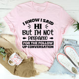 I Know I Said Hi, But I’m Not Prepared For The Follow-Up Conversation T-Shirt